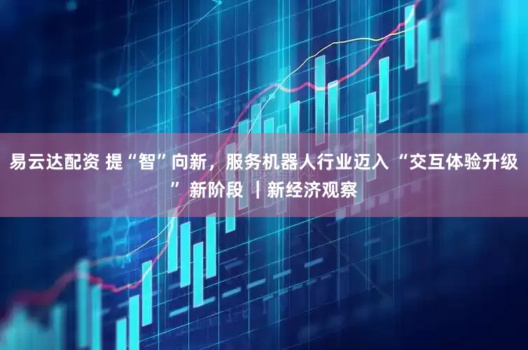 易云达配资 提“智”向新，服务机器人行业迈入 “交互体验升级” 新阶段 ｜新经济观察