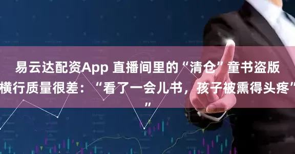 易云达配资App 直播间里的“清仓”童书盗版横行质量很差：“看了一会儿书，孩子被熏得头疼”