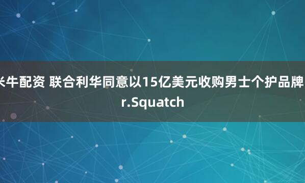 米牛配资 联合利华同意以15亿美元收购男士个护品牌Dr.Squatch