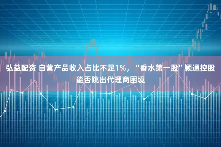 弘益配资 自营产品收入占比不足1%，“香水第一股”颖通控股能否跳出代理商困境