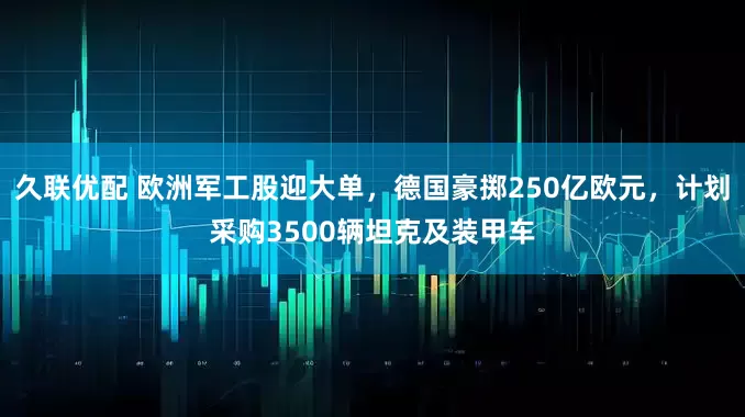 久联优配 欧洲军工股迎大单，德国豪掷250亿欧元，计划采购3500辆坦克及装甲车
