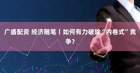 广盛配资 经济随笔丨如何有力破除“内卷式”竞争？
