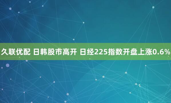 久联优配 日韩股市高开 日经225指数开盘上涨0.6%