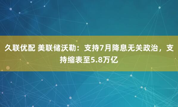 久联优配 美联储沃勒：支持7月降息无关政治，支持缩表至5.8万亿
