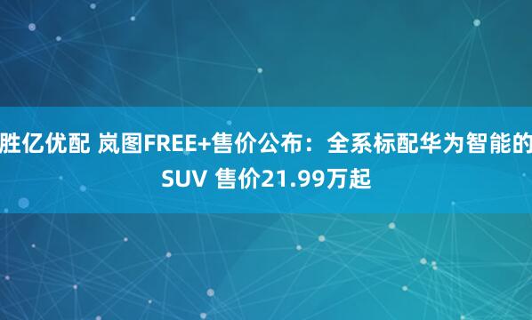 胜亿优配 岚图FREE+售价公布：全系标配华为智能的SUV 售价21.99万起