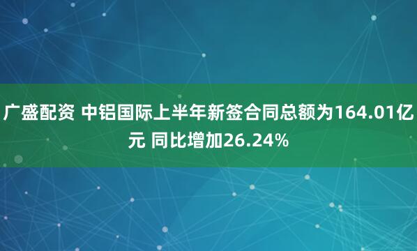 广盛配资 中铝国际上半年新签合同总额为164.01亿元 同比增加26.24%
