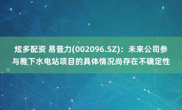 炫多配资 易普力(002096.SZ)：未来公司参与雅下水电站项目的具体情况尚存在不确定性