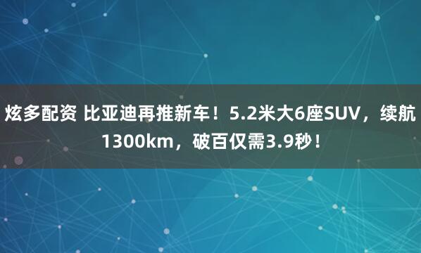 炫多配资 比亚迪再推新车！5.2米大6座SUV，续航1300km，破百仅需3.9秒！