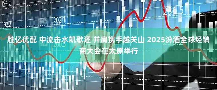 胜亿优配 中流击水凯歌还 并肩携手越关山 2025汾酒全球经销商大会在太原举行