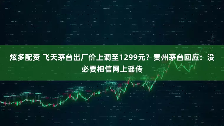 炫多配资 飞天茅台出厂价上调至1299元？贵州茅台回应：没必要相信网上谣传